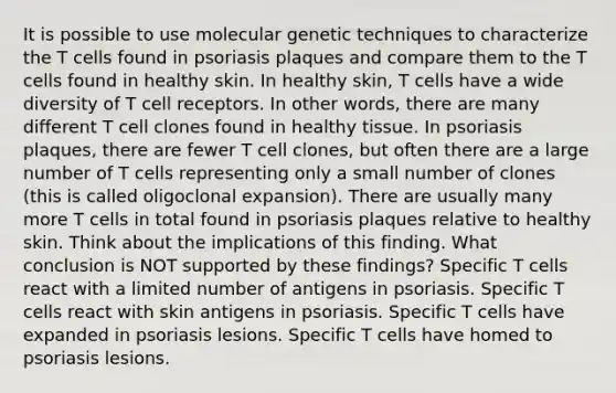 It is possible to use molecular genetic techniques to characterize the T cells found in psoriasis plaques and compare them to the T cells found in healthy skin. In healthy skin, T cells have a wide diversity of T cell receptors. In other words, there are many different T cell clones found in healthy tissue. In psoriasis plaques, there are fewer T cell clones, but often there are a large number of T cells representing only a small number of clones (this is called oligoclonal expansion). There are usually many more T cells in total found in psoriasis plaques relative to healthy skin. Think about the implications of this finding. What conclusion is NOT supported by these findings? Specific T cells react with a limited number of antigens in psoriasis. Specific T cells react with skin antigens in psoriasis. Specific T cells have expanded in psoriasis lesions. Specific T cells have homed to psoriasis lesions.