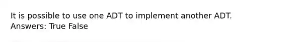 It is possible to use one ADT to implement another ADT. Answers: True False