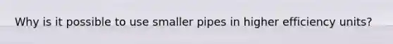 Why is it possible to use smaller pipes in higher efficiency units?