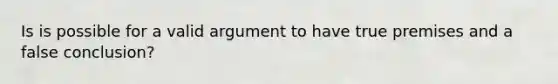 Is is possible for a valid argument to have true premises and a false conclusion?
