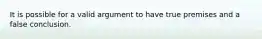 It is possible for a valid argument to have true premises and a false conclusion.