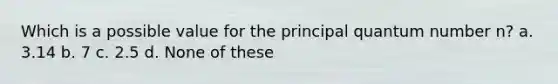 Which is a possible value for the principal quantum number n? a. 3.14 b. 7 c. 2.5 d. None of these