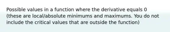 Possible values in a function where the derivative equals 0 (these are local/absolute minimums and maximums. You do not include the critical values that are outside the function)