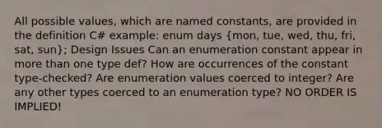 All possible values, which are named constants, are provided in the definition C# example: enum days (mon, tue, wed, thu, fri, sat, sun); Design Issues Can an enumeration constant appear in more than one type def? How are occurrences of the constant type-checked? Are enumeration values coerced to integer? Are any other types coerced to an enumeration type? NO ORDER IS IMPLIED!