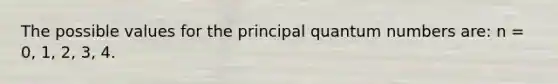 The possible values for the principal quantum numbers are: n = 0, 1, 2, 3, 4.