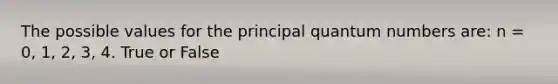 The possible values for the principal quantum numbers are: n = 0, 1, 2, 3, 4. True or False