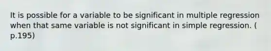 It is possible for a variable to be significant in multiple regression when that same variable is not significant in simple regression. ( p.195)