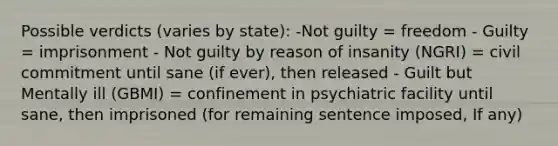 Possible verdicts (varies by state): -Not guilty = freedom - Guilty = imprisonment - Not guilty by reason of insanity (NGRI) = civil commitment until sane (if ever), then released - Guilt but Mentally ill (GBMI) = confinement in psychiatric facility until sane, then imprisoned (for remaining sentence imposed, If any)