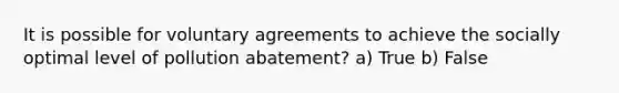 It is possible for voluntary agreements to achieve the socially optimal level of pollution abatement? a) True b) False