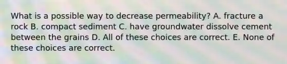 What is a possible way to decrease permeability? A. fracture a rock B. compact sediment C. have groundwater dissolve cement between the grains D. All of these choices are correct. E. None of these choices are correct.