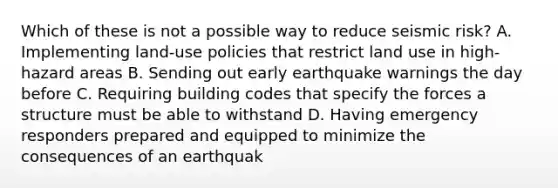 Which of these is not a possible way to reduce seismic risk? A. Implementing land-use policies that restrict land use in high-hazard areas B. Sending out early earthquake warnings the day before C. Requiring building codes that specify the forces a structure must be able to withstand D. Having emergency responders prepared and equipped to minimize the consequences of an earthquak