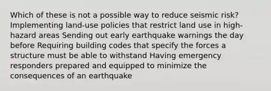 Which of these is not a possible way to reduce seismic risk? Implementing land-use policies that restrict land use in high-hazard areas Sending out early earthquake warnings the day before Requiring building codes that specify the forces a structure must be able to withstand Having emergency responders prepared and equipped to minimize the consequences of an earthquake