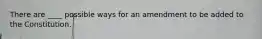 There are ____ possible ways for an amendment to be added to the Constitution.