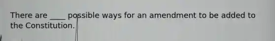 There are ____ possible ways for an amendment to be added to the Constitution.