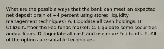 What are the possible ways that the bank can meet an expected net deposit drain of +4 percent using stored liquidity management techniques? A. Liquidate all cash holdings. B. Utilize further the Fed funds market. C. Liquidate some securities and/or loans. D. Liquidate all cash and use more Fed funds. E. All of the options are suitable techniques.