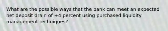 What are the possible ways that the bank can meet an expected net deposit drain of +4 percent using purchased liquidity management techniques?