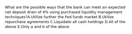 What are the possible ways that the bank can meet an expected net deposit drain of 4% using purchased liquidity management techniques?A.Utilize further the Fed funds market B.Utilize repurchase agreements C.Liquidate all cash holdings D.All of the above E.Only a and b of the above