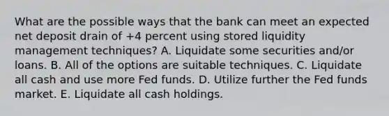 What are the possible ways that the bank can meet an expected net deposit drain of +4 percent using stored liquidity management techniques? A. Liquidate some securities and/or loans. B. All of the options are suitable techniques. C. Liquidate all cash and use more Fed funds. D. Utilize further the Fed funds market. E. Liquidate all cash holdings.