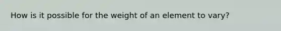 How is it possible for the weight of an element to vary?