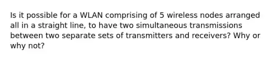 Is it possible for a WLAN comprising of 5 wireless nodes arranged all in a straight line, to have two simultaneous transmissions between two separate sets of transmitters and receivers? Why or why not?