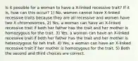 Is it possible for a woman to have a X-linked recessive trait? If it is, how can this occur? 1) No, women cannot have X-linked recessive traits because they are all recessive and women have two X chromosomes. 2) Yes, a woman can have an X-linked recessive trait if both her father has the trait and her mother is homozygous for the trait. 3) Yes, a woman can have an X-linked recessive trait if both her father has the trait and her mother is heterozygous for teh trait. 4) Yes, a woman can have an X-linked recessive trait if her mother is homozygous for the trait. 5) Both the second and third choices are correct.