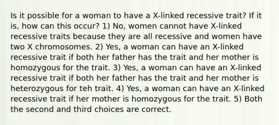 Is it possible for a woman to have a X-linked recessive trait? If it is, how can this occur? 1) No, women cannot have X-linked recessive traits because they are all recessive and women have two X chromosomes. 2) Yes, a woman can have an X-linked recessive trait if both her father has the trait and her mother is homozygous for the trait. 3) Yes, a woman can have an X-linked recessive trait if both her father has the trait and her mother is heterozygous for teh trait. 4) Yes, a woman can have an X-linked recessive trait if her mother is homozygous for the trait. 5) Both the second and third choices are correct.