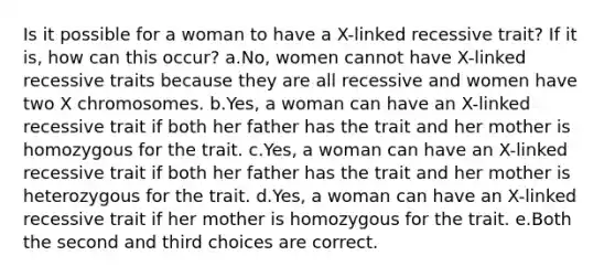 Is it possible for a woman to have a X-linked recessive trait? If it is, how can this occur? a.No, women cannot have X-linked recessive traits because they are all recessive and women have two X chromosomes. b.Yes, a woman can have an X-linked recessive trait if both her father has the trait and her mother is homozygous for the trait. c.Yes, a woman can have an X-linked recessive trait if both her father has the trait and her mother is heterozygous for the trait. d.Yes, a woman can have an X-linked recessive trait if her mother is homozygous for the trait. e.Both the second and third choices are correct.