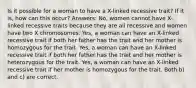 Is it possible for a woman to have a X-linked recessive trait? If it is, how can this occur? Answers: No, women cannot have X-linked recessive traits because they are all recessive and women have two X chromosomes. Yes, a woman can have an X-linked recessive trait if both her father has the trait and her mother is homozygous for the trait. Yes, a woman can have an X-linked recessive trait if both her father has the trait and her mother is heterozygous for the trait. Yes, a woman can have an X-linked recessive trait if her mother is homozygous for the trait. Both b) and c) are correct.