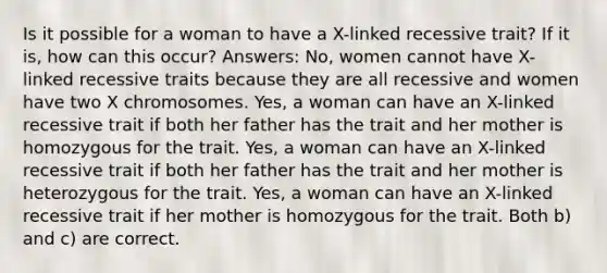 Is it possible for a woman to have a X-linked recessive trait? If it is, how can this occur? Answers: No, women cannot have X-linked recessive traits because they are all recessive and women have two X chromosomes. Yes, a woman can have an X-linked recessive trait if both her father has the trait and her mother is homozygous for the trait. Yes, a woman can have an X-linked recessive trait if both her father has the trait and her mother is heterozygous for the trait. Yes, a woman can have an X-linked recessive trait if her mother is homozygous for the trait. Both b) and c) are correct.