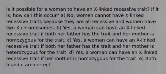 Is it possible for a woman to have an X-linked recessive trait? If it is, how can this occur? a) No, women cannot have X-linked recessive traits because they are all recessive and women have two X chromosomes. b) Yes, a woman can have an X-linked recessive trait if both her father has the trait and her mother is homozygous for the trait. c) Yes, a woman can have an X-linked recessive trait if both her father has the trait and her mother is heterozygous for the trait. d) Yes, a woman can have an X-linked recessive trait if her mother is homozygous for the trait. e) Both b and c are correct.