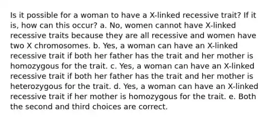 Is it possible for a woman to have a X-linked recessive trait? If it is, how can this occur? a. No, women cannot have X-linked recessive traits because they are all recessive and women have two X chromosomes. b. Yes, a woman can have an X-linked recessive trait if both her father has the trait and her mother is homozygous for the trait. c. Yes, a woman can have an X-linked recessive trait if both her father has the trait and her mother is heterozygous for the trait. d. Yes, a woman can have an X-linked recessive trait if her mother is homozygous for the trait. e. Both the second and third choices are correct.