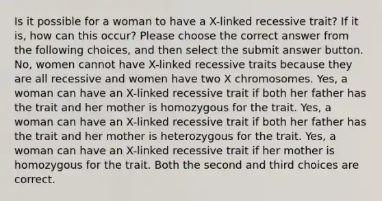 Is it possible for a woman to have a X-linked recessive trait? If it is, how can this occur? Please choose the correct answer from the following choices, and then select the submit answer button. No, women cannot have X-linked recessive traits because they are all recessive and women have two X chromosomes. Yes, a woman can have an X-linked recessive trait if both her father has the trait and her mother is homozygous for the trait. Yes, a woman can have an X-linked recessive trait if both her father has the trait and her mother is heterozygous for the trait. Yes, a woman can have an X-linked recessive trait if her mother is homozygous for the trait. Both the second and third choices are correct.