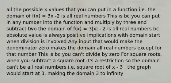 all the possible x-values that you can put in a function i.e. the domain of f(x) = 3x -2 is all real numbers This is bc you can put in any number into the function and multiply by three and subtract two the domain of f(x) = 3|x| - 2 is all real numbers bc absolute value is always positive Implications with domain start when division is involved Any input that would make the denominator zero makes the domain all real numbers except for that number This is bc you can't divide by zero For square roots, when you subtract a square root it's a restriction so the domain can't be all real numbers i.e. square root of x - 3 , the graph would start at 3, making the domain 3 to infinity