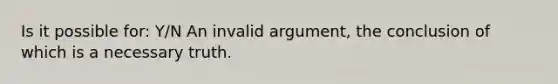 Is it possible for: Y/N An invalid argument, the conclusion of which is a necessary truth.