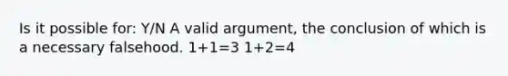 Is it possible for: Y/N A valid argument, the conclusion of which is a necessary falsehood. 1+1=3 1+2=4