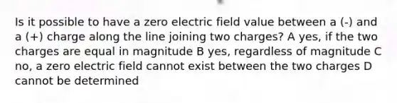 Is it possible to have a zero electric field value between a (-) and a (+) charge along the line joining two charges? A yes, if the two charges are equal in magnitude B yes, regardless of magnitude C no, a zero electric field cannot exist between the two charges D cannot be determined