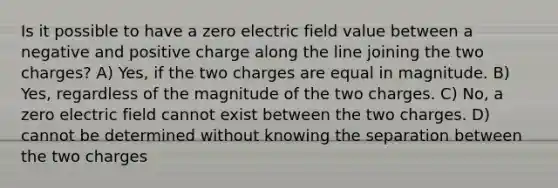 Is it possible to have a zero electric field value between a negative and positive charge along the line joining the two charges? A) Yes, if the two charges are equal in magnitude. B) Yes, regardless of the magnitude of the two charges. C) No, a zero electric field cannot exist between the two charges. D) cannot be determined without knowing the separation between the two charges