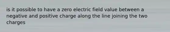 is it possible to have a zero electric field value between a negative and positive charge along the line joining the two charges