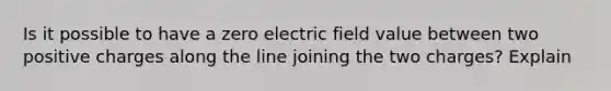 Is it possible to have a zero electric field value between two positive charges along the line joining the two charges? Explain