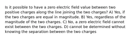 Is it possible to have a zero electric field value between two positive charges along the line joining the two charges? A) Yes, if the two charges are equal in magnitude. B) Yes, regardless of the magnitude of the two charges. C) No, a zero electric field cannot exist between the two charges. D) cannot be determined without knowing the separation between the two charges