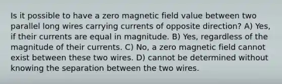 Is it possible to have a zero magnetic field value between two parallel long wires carrying currents of opposite direction? A) Yes, if their currents are equal in magnitude. B) Yes, regardless of the magnitude of their currents. C) No, a zero magnetic field cannot exist between these two wires. D) cannot be determined without knowing the separation between the two wires.