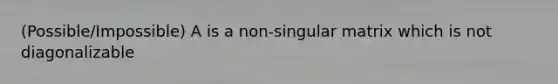 (Possible/Impossible) A is a non-singular matrix which is not diagonalizable