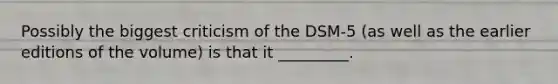 Possibly the biggest criticism of the DSM-5 (as well as the earlier editions of the volume) is that it _________.