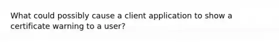 What could possibly cause a client application to show a certificate warning to a user?