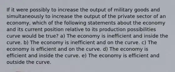 If it were possibly to increase the output of military goods and simultaneously to increase the output of the private sector of an economy, which of the following statements about the economy and its current position relative to its production possibilities curve would be true? a) The economy is inefficient and inside the curve. b) The economy is inefficient and on the curve. c) The economy is efficient and on the curve. d) The economy is efficient and inside the curve. e) The economy is efficient and outside the curve.