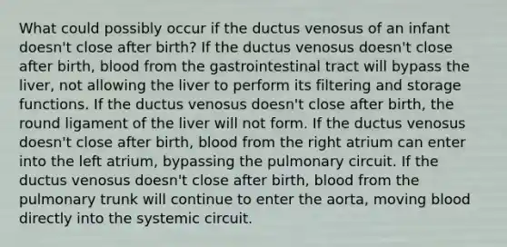 What could possibly occur if the ductus venosus of an infant doesn't close after birth? If the ductus venosus doesn't close after birth, blood from the gastrointestinal tract will bypass the liver, not allowing the liver to perform its filtering and storage functions. If the ductus venosus doesn't close after birth, the round ligament of the liver will not form. If the ductus venosus doesn't close after birth, blood from the right atrium can enter into the left atrium, bypassing the pulmonary circuit. If the ductus venosus doesn't close after birth, blood from the pulmonary trunk will continue to enter the aorta, moving blood directly into the systemic circuit.