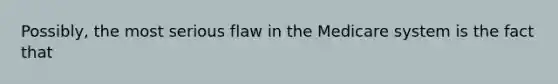 Possibly, the most serious flaw in the Medicare system is the fact that