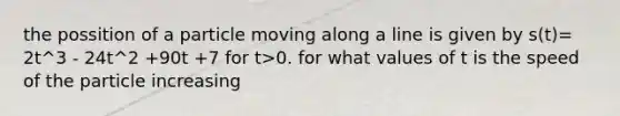 the possition of a particle moving along a line is given by s(t)= 2t^3 - 24t^2 +90t +7 for t>0. for what values of t is the speed of the particle increasing