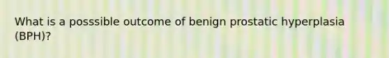 What is a posssible outcome of benign prostatic hyperplasia (BPH)?