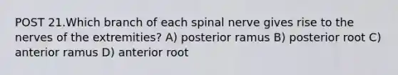 POST 21.Which branch of each spinal nerve gives rise to the nerves of the extremities? A) posterior ramus B) posterior root C) anterior ramus D) anterior root